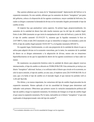 Hay quienes plantean que la causa de la “desproporcionada” depreciación del bolívar es la
expansión monetaria. En este sentido, afirman que los aumentos de dinero “inorgánico” por parte
del gobierno, coloca a la disposición de los agentes económicos, mayor cantidad de bolívares, los
cuales se dirigen a aumentar la demanda de divisas en los mercados ilegales presionando el tipo de
cambio al alza.
Al respecto hay que puntualizar varios aspectos. En primer lugar, proporcionalmente, los
aumentos de la cantidad de dinero han sido mucho menores que los del tipo de cambio ilegal.
Entre el año 2006 (momento en que inicia la manipulación del valor del bolívar) y junio de 2018,
el tipo de cambio aumentó 121.914.233 %, mientras que la liquidez monetaria lo hizo en
2.837.000 %. Entre el año 2012 (momento en que se intensificó el ataque a la moneda) y junio de
2018, el tipo de cambio ilegal aumentó 34.832.567 % y la liquidez monetaria 449.626 %.
En segundo lugar, históricamente, es solo una proporción de la cantidad de dinero la que se
utiliza para adquirir divisas en la economía venezolana, por lo tanto, los aumentos de la cantidad
de dinero no se dirigen enteramente a la adquisición de divisas, menos aún en situaciones
hiperinflacionarias en las que la capacidad de ahorro de los agentes económicos se hace cada vez
menor.
De mantenerse esa proporción histórica entre la cantidad de dinero para adquirir reservas
internacionales, el tipo de cambio se ubicaría en 39.006,20 Bs/US$. Esta estimación ya incluye ese
dinero “inorgánico” adicional. Incluso, si se utilizara todo el dinero que circula en la economía, no
solo la nueva emisión, el tipo de cambio, en este caso, el implícito sería 226.519,98 Bs/US$. Es el
caso, que a la fecha el tipo de cambio en el mercado ilegal, el que marcan los portales web es
3.291.687 Bs/US$.
Por último, y no menos importante, las variaciones del tipo de cambio ilegal preceden las de
expansión monetaria. Hemos aplicado el test de causalidad de Granger para determinar cuál
indicador varía primero. Obtuvimos que primero ocurre la variación (manipulación política) del
tipo de cambio y luego la expansión monetaria. En términos de Granger es el tipo de cambio ilegal
el que causa la expansión monetaria. Por lo tanto, mal podría ser el dinero “inorgánico” el que está
explicando el desproporcionado valor del tipo de cambio68
.
68
Los resultados obtenidos con el Test de causalidad de Granger son los siguientes:
 