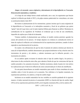 Ataque a la moneda: causa originaria y determinante de la hiperinflación en Venezuela.
Demostración matemática y estadística
A lo largo de este trabajo hemos estado analizando, uno a uno, los argumentos que buscan
explicar la inflación que desde el 2012 y de golpe estamos padeciendo los venezolanos, así como
su aceleración desde el año 2017.
Revisamos el planteamiento de los monetaristas, quienes insisten que la causa originaria de
la hiperinflación en Venezuela es la indisciplina monetaria y fiscal de un gobierno que quiere
“gastar” más de lo que tiene y por lo tanto imprime billetes para financiar su déficit. Mostramos la
contradicción de los seguidores de Friedman al evidenciar que se trata de una estanflación,
imposible de explicar por el lado de la demanda.
Veíamos también el planteamiento que atribuye al modelo rentista petrolero agotado las
causas del aumento de los precios. Al tiempo dejamos en evidencia la contradicción teórica al
tratar de explicar la inflación con la disminución de las exportaciones petroleras, cuando el efecto
esperado es una disminución de los precios.
En cuanto a las afirmaciones de que ha sido el aumento de salarios mínimos por decreto la
causa de la hiperinflación, también demostramos que proporcionalmente no hay relación entre los
incrementos de precios y de salarios, y además mostramos que la inflación precede a los
incrementos de salarios.
En un análisis aparte revisamos la relación entre el tipo de cambio ilegal y los precios y
observamos la alta correlación entre ellas, pero además el hecho de que las variaciones del tipo de
cambio preceden a los aumentos de precios. También mostramos, desde el punto de vista teórico
las explicaciones por el lado de la inflación de costos caracterizada por el efecto de estanflación.
En esta parte desarrollamos un modelo matemático para medir el efecto simultáneo de estas
variables sobre el nivel de precios en la economía. Nos referimos a la liquidez monetaria, las
exportaciones petroleras, los salarios y el tipo de cambio ilegal.
Incluimos en un modelo matemático las tres variables en cuestión quedando de la siguiente
manera: el índice nacional de precios al consumidor (INPC) es función del tipo de cambio ilegal
(TCI), de las exportaciones petroleras (ExP) y de la liquidez monetaria (M2) y de los salarios (S)
INPC = f (TCI, ExP, M2, S)
 