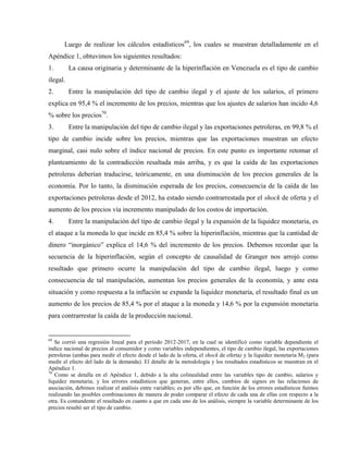 Luego de realizar los cálculos estadísticos69
, los cuales se muestran detalladamente en el
Apéndice 1, obtuvimos los siguientes resultados:
1. La causa originaria y determinante de la hiperinflación en Venezuela es el tipo de cambio
ilegal.
2. Entre la manipulación del tipo de cambio ilegal y el ajuste de los salarios, el primero
explica en 95,4 % el incremento de los precios, mientras que los ajustes de salarios han incido 4,6
% sobre los precios70
.
3. Entre la manipulación del tipo de cambio ilegal y las exportaciones petroleras, en 99,8 % el
tipo de cambio incide sobre los precios, mientras que las exportaciones muestran un efecto
marginal, casi nulo sobre el índice nacional de precios. En este punto es importante retomar el
planteamiento de la contradicción resaltada más arriba, y es que la caída de las exportaciones
petroleras deberían traducirse, teóricamente, en una disminución de los precios generales de la
economía. Por lo tanto, la disminución esperada de los precios, consecuencia de la caída de las
exportaciones petroleras desde el 2012, ha estado siendo contrarrestada por el shock de oferta y el
aumento de los precios vía incremento manipulado de los costos de importación.
4. Entre la manipulación del tipo de cambio ilegal y la expansión de la liquidez monetaria, es
el ataque a la moneda lo que incide en 85,4 % sobre la hiperinflación, mientras que la cantidad de
dinero “inorgánico” explica el 14,6 % del incremento de los precios. Debemos recordar que la
secuencia de la hiperinflación, según el concepto de causalidad de Granger nos arrojó como
resultado que primero ocurre la manipulación del tipo de cambio ilegal, luego y como
consecuencia de tal manipulación, aumentan los precios generales de la economía, y ante esta
situación y como respuesta a la inflación se expande la liquidez monetaria, el resultado final es un
aumento de los precios de 85,4 % por el ataque a la moneda y 14,6 % por la expansión monetaria
para contrarrestar la caída de la producción nacional.
69
Se corrió una regresión lineal para el período 2012-2017, en la cual se identificó como variable dependiente el
índice nacional de precios al consumidor y como variables independientes, el tipo de cambio ilegal, las exportaciones
petroleras (ambas para medir el efecto desde el lado de la oferta, el shock de oferta) y la liquidez monetaria M2 (para
medir el efecto del lado de la demanda). El detalle de la metodología y los resultados estadísticos se muestran en el
Apéndice 1.
70
Como se detalla en el Apéndice 1, debido a la alta colinealidad entre las variables tipo de cambio, salarios y
liquidez monetaria, y los errores estadísticos que generan, entre ellos, cambios de signos en las relaciones de
asociación, debimos realizar el análisis entre variables; es por ello que, en función de los errores estadísticos fuimos
realizando las posibles combinaciones de manera de poder comparar el efecto de cada una de ellas con respecto a la
otra. Es contundente el resultado en cuanto a que en cada uno de los análisis, siempre la variable determinante de los
precios resultó ser el tipo de cambio.
 