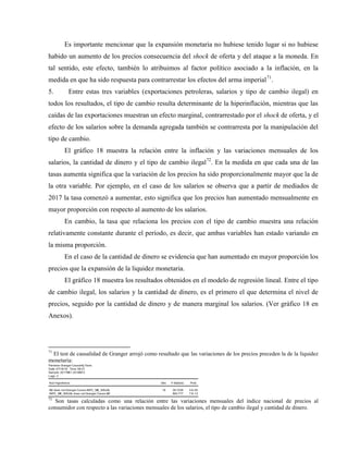 Es importante mencionar que la expansión monetaria no hubiese tenido lugar si no hubiese
habido un aumento de los precios consecuencia del shock de oferta y del ataque a la moneda. En
tal sentido, este efecto, también lo atribuimos al factor político asociado a la inflación, en la
medida en que ha sido respuesta para contrarrestar los efectos del arma imperial71
.
5. Entre estas tres variables (exportaciones petroleras, salarios y tipo de cambio ilegal) en
todos los resultados, el tipo de cambio resulta determinante de la hiperinflación, mientras que las
caídas de las exportaciones muestran un efecto marginal, contrarrestado por el shock de oferta, y el
efecto de los salarios sobre la demanda agregada también se contrarresta por la manipulación del
tipo de cambio.
El gráfico 18 muestra la relación entre la inflación y las variaciones mensuales de los
salarios, la cantidad de dinero y el tipo de cambio ilegal72
. En la medida en que cada una de las
tasas aumenta significa que la variación de los precios ha sido proporcionalmente mayor que la de
la otra variable. Por ejemplo, en el caso de los salarios se observa que a partir de mediados de
2017 la tasa comenzó a aumentar, esto significa que los precios han aumentado mensualmente en
mayor proporción con respecto al aumento de los salarios.
En cambio, la tasa que relaciona los precios con el tipo de cambio muestra una relación
relativamente constante durante el período, es decir, que ambas variables han estado variando en
la misma proporción.
En el caso de la cantidad de dinero se evidencia que han aumentado en mayor proporción los
precios que la expansión de la liquidez monetaria.
El gráfico 18 muestra los resultados obtenidos en el modelo de regresión lineal. Entre el tipo
de cambio ilegal, los salarios y la cantidad de dinero, es el primero el que determina el nivel de
precios, seguido por la cantidad de dinero y de manera marginal los salarios. (Ver gráfico 18 en
Anexos).
71
El test de causalidad de Granger arrojó como resultado que las variaciones de los precios preceden la de la liquidez
monetaria:
Pairwise Granger Causality Tests
Date: 07/16/18 Time: 08:27
Sample: 2017M01 2018M12
Lags: 2
Null Hypothesis: Obs F-Statistic Prob.
M2 does not Granger Cause INPC_ME_NSUAL 16 28.7228 4.E-05
INPC_ME_NSUAL does not Granger Cause M2 883.777 7.E-13
72
Son tasas calculadas como una relación entre las variaciones mensuales del índice nacional de precios al
consumidor con respecto a las variaciones mensuales de los salarios, el tipo de cambio ilegal y cantidad de dinero.
 