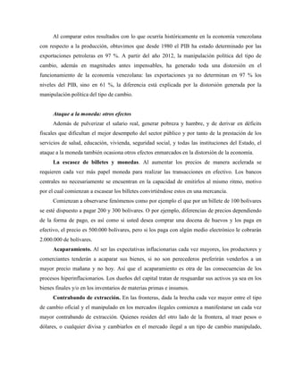 Al comparar estos resultados con lo que ocurría históricamente en la economía venezolana
con respecto a la producción, obtuvimos que desde 1980 el PIB ha estado determinado por las
exportaciones petroleras en 97 %. A partir del año 2012, la manipulación política del tipo de
cambio, además en magnitudes antes impensables, ha generado toda una distorsión en el
funcionamiento de la economía venezolana: las exportaciones ya no determinan en 97 % los
niveles del PIB, sino en 61 %, la diferencia está explicada por la distorsión generada por la
manipulación política del tipo de cambio.
Ataque a la moneda: otros efectos
Además de pulverizar el salario real, generar pobreza y hambre, y de derivar en déficits
fiscales que dificultan el mejor desempeño del sector público y por tanto de la prestación de los
servicios de salud, educación, vivienda, seguridad social, y todas las instituciones del Estado, el
ataque a la moneda también ocasiona otros efectos enmarcados en la distorsión de la economía.
La escasez de billetes y monedas. Al aumentar los precios de manera acelerada se
requieren cada vez más papel moneda para realizar las transacciones en efectivo. Los bancos
centrales no necesariamente se encuentran en la capacidad de emitirlos al mismo ritmo, motivo
por el cual comienzan a escasear los billetes convirtiéndose estos en una mercancía.
Comienzan a observarse fenómenos como por ejemplo el que por un billete de 100 bolívares
se esté dispuesto a pagar 200 y 300 bolívares. O por ejemplo, diferencias de precios dependiendo
de la forma de pago, es así como si usted desea comprar una docena de huevos y los paga en
efectivo, el precio es 500.000 bolívares, pero si los paga con algún medio electrónico le cobrarán
2.000.000 de bolívares.
Acaparamiento. Al ser las expectativas inflacionarias cada vez mayores, los productores y
comerciantes tenderán a acaparar sus bienes, si no son perecederos preferirán venderlos a un
mayor precio mañana y no hoy. Así que el acaparamiento es otra de las consecuencias de los
procesos hiperinflacionarios. Los dueños del capital tratan de resguardar sus activos ya sea en los
bienes finales y/o en los inventarios de materias primas e insumos.
Contrabando de extracción. En las fronteras, dada la brecha cada vez mayor entre el tipo
de cambio oficial y el manipulado en los mercados ilegales comienza a manifestarse un cada vez
mayor contrabando de extracción. Quienes residen del otro lado de la frontera, al traer pesos o
dólares, o cualquier divisa y cambiarlos en el mercado ilegal a un tipo de cambio manipulado,
 