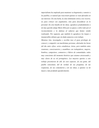 imperialismo ha empleado para mantener su hegemonía y someter a
los pueblos, es natural que reaccionen quienes se vean afectados en
sus intereses. En esta lucha, la clase dominante envía a sus voceros,
no para criticar con argumentos, sino para descalificar en lo
personal. En esta batalla de las ideas, agradezco profundamente a
mi muy querido amigo Mario Silva por su apoyo y sobre todo por el
reconocimiento y la defensa al esfuerzo que hemos venido
realizando. Por supuesto, que también le agradezco los largos e
innumerables debates que sin duda sumaron a este trabajo.
Mientras leía, investigaba y escribía tuve el gran privilegio de
conocer y compartir con muchísimas personas, alternaba las horas
del día entre cifras, series estadísticas, letras, pero también entre
reuniones, conversatorios y asambleas con trabajadores, mujeres,
hombres, campesinos, comuneros y líderes de comunidades, todos
muy conscientes del momento histórico que estamos atravesando y
muy claros de su rol protagónico. Los mayores aportes a este
trabajo provinieron de allí, de esos espacios, de esa gente, del
pueblo venezolano, del de verdad, de sus preguntas, de sus
respuestas, de sus comentarios y de sus ideas, a quienes va mi
mayor y más profundo agradecimiento.
 