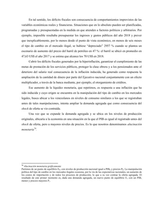 En tal sentido, los déficits fiscales son consecuencia de comportamientos imprevistos de las
variables económicas reales y financieras. Situaciones que en lo absoluto pueden ser planificadas,
programadas y presupuestadas en la medida en que atienden a factores políticos y arbitrarios. Por
ejemplo, imposible resultaba presupuestar los ingresos y gastos públicos del año 2018 y prever
que inexplicablemente, por lo menos desde el punto de vista económico, en menos de seis meses
el tipo de cambio en el mercado ilegal, se hubiese “depreciado” 2957 % cuando se plantea un
escenario de aumento del precio del barril de petróleo en 47 %: el barril se ubicó en promedio en
47,63 US$ el año 2017 y se estima que alcance los 70 US$ en 2018.
Cubrir los déficits fiscales generados por la hiperinflación, garantizar el cumplimiento de las
metas de prestación de los servicios públicos, proteger la clase obrera y a los pensionados ante el
deterioro del salario real consecuencia de la inflación inducida, ha generado como respuesta la
ampliación de la cantidad de dinero por parte del Ejecutivo nacional conjuntamente con un efecto
multiplicador, a través de la banca mediante, por ejemplo, el otorgamiento de créditos.
Ese aumento de la liquidez monetaria, que repetimos, es respuesta a una inflación que ha
sido inducida y cuyo origen se encuentra en la manipulación del tipo de cambio en los mercados
legales, busca ubicar a los venezolanos en niveles de consumo similares a los que se registraban
antes de tales manipulaciones, intenta ampliar la demanda agregada que como consecuencia del
shock de oferta se vio contraída.
Una vez que se expande la demanda agregada y se ubica en los niveles de producción
originales, ubicaría a la economía en una situación en la que el PIB es igual al registrado antes del
shock de oferta, pero a mayores niveles de precios. Es lo que nosotros denominamos alucinación
monetaria74
.
74
Alucinación monetaria gráficamente
Partimos de un punto de equilibrio E0, con niveles de producción nacional igual a PIB0 y precios P0. La manipulación
política del tipo de cambio en los mercados ilegales ocasiona, por la vía de las expectativas racionales, un aumento de
los costos de importación y de todos los procesos de producción, lo que a su vez contrae la oferta agregada. El
resultado de este primer momento es, dada una demanda agregada, un nuevo punto de equilibrio E1 con un PIB1
menor y precios mayores P1.
 