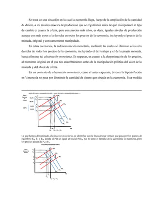 Se trata de una situación en la cual la economía llega, luego de la ampliación de la cantidad
de dinero, a los mismos niveles de producción que se registraban antes de que manipulasen el tipo
de cambio y cayera la oferta, pero con precios más altos, es decir, iguales niveles de producción
aunque con más ceros a la derecha en todos los precios de la economía, incluyendo el precio de la
moneda, original y constantemente manipulado.
En estos escenarios, la redenominación monetaria, mediante las cuales se eliminan ceros a la
derecha de todos los precios de la economía, incluyendo el del trabajo y el de la propia moneda,
busca eliminar tal alucinación monetaria. Es regresar, en cuanto a la denominación de los precios,
al momento original en el que nos encontrábamos antes de la manipulación política del valor de la
moneda y del shock de oferta.
En un contexto de alucinación monetaria, como el antes expuesto, detener la hiperinflación
en Venezuela no pasa por disminuir la cantidad de dinero que circula en la economía. Esta medida
PIB
Índice
Nacional
de
Precios
PIB0 = PIB2 = PIB4
P0
E0
OA0
DA0
SHOCK DE OFERTA + EXPANSIÓN DE OFERTA + SHOCK DE OFERTA + EXPANSIÓN MONETARIA + ….
PIB1
OA1
P1
E1
DA2
E2
P2
16,4%
85,4%
100%
OA2
PIB3
E3
P3
DA1
E4
P4
16,4%
85,4%
La que hemos denominado alucinación monetaria, se identifica con la línea gruesa vertical que pasa por los puntos de
equilibrio E0, E2 y E4, donde el PIB es igual al inicial PIB0, por lo tanto el tamaño de la economía se mantiene, pero
los precios pasan de P0 a P4.
PIB
Índice
Nacional de
Precios
PIB0 = PIB2 = PIB4
P0
E0
OA0
DA0
ALUCINACIÓN MONETARIA
PIB1
OA1
P1
E1
DA2
E2
P2
OA2
PIB3
E3
P3
DA1
E4
P4
 
