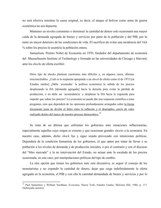 no será efectiva mientras la causa original, es decir, el ataque al bolívar como arma de guerra
económica no sea depuesta.
Mantener en niveles constantes o disminuir la cantidad de dinero solo ocasionará una mayor
caída de la demanda agregada de bienes y servicios por parte de la población y del PIB, por lo
tanto un mayor deterioro de las condiciones de vida. El sacrificio de evitar una incidencia del 14,6
% sobre los precios lo asumiría la población entera.
Samuelson, Premio Nobel de Economía en 1970, fundador del departamento de economía
del Massachusetts Institute of Technology y formado en las universidades de Chicago y Harvard,
ante los shocks de oferta escribió:
Otros tipo de shocks plantean cuestiones más difíciles y, en algunos casos, dilemas
irreconciliables. ¿Cuál es la respuesta apropiada a un shock de oferta como el de 1973 [en
Estados unidos] ¿Debe ´acomodar´ la política económica la subida de los precios
desplazando la DA [demanda agregada] hacia la derecha para evitar la pérdida de
producción, o no debe ser ´acomodaticia´ y desplazar la DA hacia la izquierda para
impedir que suban los precios? La economía no puede dar una respuesta científica a estas
preguntas, sino que dependerá de las opiniones profundamente arraigadas sobre la forma
éticamente justa de dividir el dolor entre la inflación y el desempleo, juicio de valor
realizado dentro del marco de nuestro proceso democrático.75
Se trata de un dilema que enfrentan los gobiernos ante situaciones inflacionarias,
especialmente aquellas cuyo origen es externo y que ocasionan grandes shocks a la economía. En
nuestro caso, además, dicho shock fue y sigue siendo provocado con intenciones políticas.
Dependerá de la condición humanista de los gobiernos, el que opten por tratar de llevar a su
población a los niveles de demanda y de producción iniciales, o por el contrario y con el discurso
del “libre mercado” y la no intervención del Estado, no actuar ante la escalada de los precios
ocasionada, en este caso, por manipulaciones políticas del tipo de cambio.
La otra opción que tienen los gobiernos ante esta disyuntiva, es seguir el consejo de los
monetaristas y no expandir la cantidad de dinero, dejar que caiga indefinidamente la oferta
agregada en la economía, el PIB y con ella la cantidad demandada de bienes y servicios y por lo
75
Paul Samuelson y William Nordhaus, Economía, Nueva York, Estados Unidos, McGraw Hill, 1986, p. 117.
(Subrayado nuestro).
 