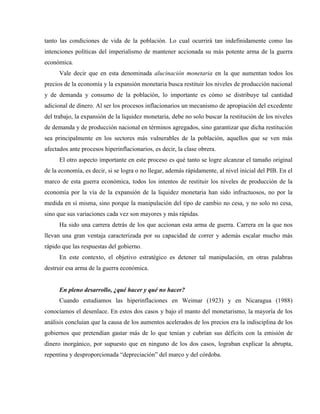tanto las condiciones de vida de la población. Lo cual ocurrirá tan indefinidamente como las
intenciones políticas del imperialismo de mantener accionada su más potente arma de la guerra
económica.
Vale decir que en esta denominada alucinación monetaria en la que aumentan todos los
precios de la economía y la expansión monetaria busca restituir los niveles de producción nacional
y de demanda y consumo de la población, lo importante es cómo se distribuye tal cantidad
adicional de dinero. Al ser los procesos inflacionarios un mecanismo de apropiación del excedente
del trabajo, la expansión de la liquidez monetaria, debe no solo buscar la restitución de los niveles
de demanda y de producción nacional en términos agregados, sino garantizar que dicha restitución
sea principalmente en los sectores más vulnerables de la población, aquellos que se ven más
afectados ante procesos hiperinflacionarios, es decir, la clase obrera.
El otro aspecto importante en este proceso es qué tanto se logre alcanzar el tamaño original
de la economía, es decir, si se logra o no llegar, además rápidamente, al nivel inicial del PIB. En el
marco de esta guerra económica, todos los intentos de restituir los niveles de producción de la
economía por la vía de la expansión de la liquidez monetaria han sido infructuosos, no por la
medida en sí misma, sino porque la manipulación del tipo de cambio no cesa, y no solo no cesa,
sino que sus variaciones cada vez son mayores y más rápidas.
Ha sido una carrera detrás de los que accionan esta arma de guerra. Carrera en la que nos
llevan una gran ventaja caracterizada por su capacidad de correr y además escalar mucho más
rápido que las respuestas del gobierno.
En este contexto, el objetivo estratégico es detener tal manipulación, en otras palabras
destruir esa arma de la guerra económica.
En pleno desarrollo, ¿qué hacer y qué no hacer?
Cuando estudiamos las hiperinflaciones en Weimar (1923) y en Nicaragua (1988)
conocíamos el desenlace. En estos dos casos y bajo el manto del monetarismo, la mayoría de los
análisis concluían que la causa de los aumentos acelerados de los precios era la indisciplina de los
gobiernos que pretendían gastar más de lo que tenían y cubrían sus déficits con la emisión de
dinero inorgánico, por supuesto que en ninguno de los dos casos, lograban explicar la abrupta,
repentina y desproporcionada “depreciación” del marco y del córdoba.
 