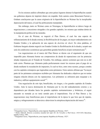 En los mismos análisis afirmaban que estos países lograron detener la hiperinflación cuando
sus gobiernos dejaron de imprimir dinero sin respaldo. Solo autores como Brescianni-Turroni y
Graham concluyeron que la causa originaria de la hiperinflación en Weimar fue la inexplicable
depreciación del marco, el cual fue políticamente manipulado.
Sin embargo, tanto en Weimar como en Nicaragua, la hiperinflación se detuvo luego de
negociaciones y concesiones otorgadas a los grandes capitales, los mismos que estaban detrás de
la manipulación política de las monedas.
En el caso de Weimar, se negoció el Plan Dawes, el cual fue una especie de
refinanciamiento de la deuda externa, la flexibilización de los pagos, un mayor endeudamiento con
Estados Unidos y la aplicación de una especie de doctrina de shock. En otras palabras, el
Gobierno burgués alemán negoció con Estados Unidos la flexibilización de la deuda y aceptó una
serie de condiciones económicas que generaban grandes beneficios al país norteamericano76
.
Las negociaciones en el marco del Plan Dawes se dieron con el argumento de que era
imposible para Alemania honrar sus compromisos de deuda de reparaciones con las potencias
aliadas impuestas por el Tratado de Versalles. Sin embargo, autores sostienen que esto no es del
todo cierto. Plantean que Alemania podía perfectamente reunir los recursos para el pago de su
deuda mediante la recaudación de impuestos, lo cual no hizo, entre otras razones, porque contaba
con los capitales extranjeros que ingresaban como préstamos. Estos autores afirman que “la mayor
parte de los préstamos extranjeros recibidos por Alemania fue dedicada a objetivos que no tenían
ninguna relación directa con las reparaciones. Los préstamos se utilizaron para reequipar a la
industria y edificar equipamiento social”77
.
Una negociación de este tipo, beneficiaba, sin riesgos, a los grandes capitales de Estados
Unidos. Ante la nueva dominación de Alemania por la vía del endeudamiento externo y su
dependencia por décadas hacia los grandes capitales norteamericanos y británicos, el seguir
atacando su moneda ya no tenía sentido para el imperialismo. Fue el Plan Dawes y las
negociaciones muy beneficiosas para el imperialismo de la época lo que hizo que de repente,
mágica y milagrosamente se detuviera o detuvieran la estrepitosa depreciación del marco78
.
76
Pasqualina Curcio, “Hiperinflación, arma imperial. República de Weimar, 1923”.
77
Derek Aldcroft, Historia económica mundial del siglo XX. De Versalles a Wall Street, 1919-1929, Barcelona,
España, Crítica, 1985.
78
Pasqualina Curcio, “Hiperinflación, arma imperial. República de Weimar, 1923”.
 