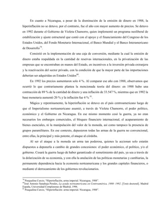 En cuanto a Nicaragua, a pesar de la disminución de la emisión de dinero en 1988, la
hiperinflación no se detuvo, por el contrario, fue el año con mayor aumento de precios. Se detuvo
en 1992 durante el Gobierno de Violeta Chamorro, quien implementó un programa neoliberal de
estabilización y ajuste estructural que contó con el apoyo y el financiamiento del Congreso de los
Estados Unidos, del Fondo Monetario Internacional, el Banco Mundial y el Banco Interamericano
de Desarrollo79
.
Consistió en la implementación de una caja de conversión, mediante la cual la emisión de
dinero estaba respaldada en la cantidad de reservas internacionales, en la privatización de las
empresas que se encontraban en manos del Estado, en incentivos a la inversión privada extranjera
y la reactivación del sector privado, con la condición de que la mayor parte de las importaciones
deberían ser adquiridas en Estados Unidos80
.
En 1992 los precios aumentaron solo 4 %. Al comparar ese año con 1988, observamos que
ocurrió lo que contrariamente plantea la mencionada teoría del dinero: en 1988 hubo una
contracción de 89 % de la cantidad de dinero y una inflación de 33.547 %, mientras que en 1992 la
base monetaria aumentó 20 % y la inflación fue 4 % 81
.
Mágica y repentinamente, la hiperinflación se detuvo en el país centroamericano luego de
que el Imperialismo norteamericano asumió, a través de Violeta Chamorro, el poder político,
económico y el Gobierno en Nicaragua. En ese mismo momento cesó la guerra, ya no eran
necesarios los embargos comerciales, el bloqueo financiero internacional, el acaparamiento de
bienes esenciales, ni la manipulación del valor de la moneda, así como tampoco la presencia de
grupos paramilitares. En ese contexto, depusieron todas las armas de la guerra no convencional,
entre ellas, la principal y más potente, el ataque al córdoba.
Al ser el ataque a la moneda un arma tan poderosa, quienes la accionan solo estarán
dispuestos a deponerla a cambio de grandes concesiones: el poder económico, el político, y/o el
gobierno. Cesará la guerra luego de haber garantizado el sometimiento del país, ya sea a través de
la dolarización de su economía, y con ella la anulación de las políticas monetarias y cambiarias, la
permanente dependencia hacia la economía norteamericana y los grandes capitales financieros, o
mediante el derrocamiento de los gobiernos revolucionarios.
79
Pasqualina Curcio, “Hiperinflación, arma imperial. Nicaragua, 1988”.
80
José Antonio Sanahuja Perales, La ayuda norteamericana en Centroamérica, 1980- 1992. [Tesis doctoral]. Madrid
España, Universidad Complutense de Madrid, 1996.
81
Pasqualina Curcio, “Hiperinflación: arma imperial. Nicaragua, 1988”.
 