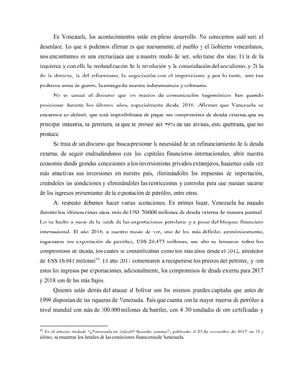 En Venezuela, los acontecimientos están en pleno desarrollo. No conocemos cuál será el
desenlace. Lo que si podemos afirmar es que nuevamente, el pueblo y el Gobierno venezolanos,
nos encontramos en una encrucijada que a nuestro modo de ver, solo tiene dos vías: 1) la de la
izquierda y con ella la profundización de la revolución y la consolidación del socialismo, y 2) la
de la derecha, la del reformismo, la negociación con el imperialismo y por lo tanto, ante tan
poderosa arma de guerra, la entrega de nuestra independencia y soberanía.
No es casual el discurso que los medios de comunicación hegemónicos han querido
posicionar durante los últimos años, especialmente desde 2016. Afirman que Venezuela se
encuentra en default, que está imposibilitada de pagar sus compromisos de deuda externa, que su
principal industria, la petrolera, la que le provee del 99% de las divisas, está quebrada, que no
produce.
Se trata de un discurso que busca presionar la necesidad de un refinanciamiento de la deuda
externa, de seguir endeudándonos con los capitales financieros internacionales, abrir nuestra
economía dando grandes concesiones a los inversionistas privados extranjeros, haciendo cada vez
más atractivas sus inversiones en nuestro país, eliminándoles los impuestos de importación,
creándoles las condiciones y eliminándoles las restricciones y controles para que puedan hacerse
de los ingresos provenientes de la exportación de petróleo, entre otras.
Al respecto debemos hacer varias acotaciones. En primer lugar, Venezuela ha pagado
durante los últimos cinco años, más de US$ 70.000 millones de deuda externa de manera puntual.
Lo ha hecho a pesar de la caída de las exportaciones petroleras y a pesar del bloqueo financiero
internacional. El año 2016, a nuestro modo de ver, uno de los más difíciles económicamente,
ingresaron por exportación de petróleo, US$ 26.473 millones, ese año se honraron todos los
compromisos de deuda, los cuales se contabilizaban como los más altos desde el 2012, alrededor
de US$ 16.041 millones82
. El año 2017 comenzaron a recuperarse los precios del petróleo, y con
estos los ingresos por exportaciones, adicionalmente, los compromisos de deuda externa para 2017
y 2018 son de los más bajos.
Quienes están detrás del ataque al bolívar son los mismos grandes capitales que antes de
1999 disponían de las riquezas de Venezuela. País que cuenta con la mayor reserva de petróleo a
nivel mundial con más de 300.000 millones de barriles, con 4130 toneladas de oro certificadas y
82
En el artículo titulado “¿Venezuela en default? Sacando cuentas”, publicado el 23 de noviembre de 2017, en 15 y
último, se muestran los detalles de las condiciones financieras de Venezuela.
 
