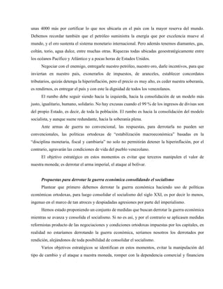 unas 4000 más por certificar lo que nos ubicaría en el país con la mayor reserva del mundo.
Debemos recordar también que el petróleo suministra la energía que por excelencia mueve al
mundo, y el oro sustenta el sistema monetario internacional. Pero además tenemos diamantes, gas,
coltán, torio, agua dulce, entre muchas otras. Riquezas todas ubicadas geoestratégicamente entre
los océanos Pacífico y Atlántico y a pocas horas de Estados Unidos.
Negociar con el enemigo, entregarle nuestro petróleo, nuestro oro, darle incentivos, para que
inviertan en nuestro país, exonerarlos de impuestos, de aranceles, establecer concordatos
tributarios, quizás detenga la hiperinflación, pero el precio es muy alto, es ceder nuestra soberanía,
es rendirnos, es entregar el país y con este la dignidad de todos los venezolanos.
El rumbo debe seguir siendo hacia la izquierda, hacia la consolidación de un modelo más
justo, igualitario, humano, solidario. No hay excusas cuando el 99 % de los ingresos de divisas son
del propio Estado, es decir, de toda la población. El rumbo es hacia la consolidación del modelo
socialista, y aunque suene redundante, hacia la soberanía plena.
Ante armas de guerra no convencional, las respuestas, para derrotarla no pueden ser
convencionales, las políticas ortodoxas de “estabilización macroeconómica” basadas en la
“disciplina monetaria, fiscal y cambiaria” no solo no permitirán detener la hiperinflación, por el
contrario, agravarán las condiciones de vida del pueblo venezolano.
El objetivo estratégico en estos momentos es evitar que terceros manipulen el valor de
nuestra moneda; es derrotar el arma imperial, el ataque al bolívar.
Propuestas para derrotar la guerra económica consolidando el socialismo
Plantear que primero debemos derrotar la guerra económica haciendo uso de políticas
económicas ortodoxas, para luego consolidar el socialismo del siglo XXI, es por decir lo menos,
ingenuo en el marco de tan atroces y despiadadas agresiones por parte del imperialismo.
Hemos estado proponiendo un conjunto de medidas que buscan derrotar la guerra económica
mientras se avanza y consolida el socialismo. Si no es así, y por el contrario se aplicasen medidas
reformistas producto de las negociaciones y condiciones ortodoxas impuestas por los capitales, en
realidad no estaríamos derrotando la guerra económica, seríamos nosotros los derrotados por
rendición, alejándonos de toda posibilidad de consolidar el socialismo.
Varios objetivos estratégicos se identifican en estos momentos, evitar la manipulación del
tipo de cambio y el ataque a nuestra moneda, romper con la dependencia comercial y financiera
 