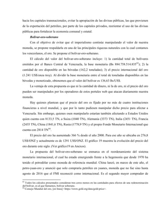 hacia los capitales transnacionales, evitar la apropiación de las divisas públicas, las que provienen
de la exportación del petróleo, por parte de los capitales privados, reorientar el uso de las divisas
públicas para fortalecer la economía comunal y estatal.
Bolívar-oro-soberano
Con el objetivo de evitar que el imperialismo continúe manipulando el valor de nuestra
moneda, se propone respaldarla en una de las principales riquezas naturales con la cual contamos
los venezolanos, el oro. Se propone el bolívar-oro-soberano.
El cálculo del valor del bolívar-oro-soberano incluye: 1) la cantidad total de bolívares
emitidos por el Banco Central de Venezuela, la base monetaria (Bs 884.758.514.83583
); 2) la
cantidad de oro disponible en las bóvedas (162,2 toneladas); 3) el precio internacional del oro
(1.241 US$/onza troy). Al dividir la base monetaria entre el total de toneladas disponibles en las
bóvedas y monetizado, obtenemos que el valor del bolívar es 136,63 Bs/US$.
La ventaja de esta propuesta es que ni la cantidad de dinero, ni la de oro, ni el precio del oro
pueden ser manipulados por los operadores de estos portales web que atacan diariamente nuestra
moneda.
Hay quienes plantean que el precio del oro es fijado por no más de cuatro instituciones
financieras a nivel mundial, y que por lo tanto pudiesen manipular dicho precio para afectar a
Venezuela. Sin embargo, quienes osen manipularlo estarían también afectando a Estados Unidos
quien cuenta con 8133,5 TN, a Suiza (1040 TN), Alemania (3373 TN), Italia (2451 TN), Francia
(2435 TN), China (1841,6 TN), Rusia (1778,9 TN) y el propio Fondo Monetario Internacional que
cuenta con 2814 TN84
.
El precio del oro ha aumentado 366 % desde el año 2000. Para ese año se ubicaba en 276,8
US$/ONZ y actualmente es de 1291 US$/ONZ. El gráfico 19 muestra la evolución del precio del
oro durante este siglo. (Ver gráfico19 en Anexos).
La propuesta del bolívar-oro-soberano se enmarca en el reordenamiento del sistema
monetario internacional, el cual ha estado emergiendo frente a la hegemonía que desde 1970 ha
tenido el petrodólar como moneda de referencia mundial. China lanzó, en marzo de este año, el
petro-yuan-oro y anunció que solo compraría petróleo en yuanes, moneda que no fue sino hasta
agosto de 2016 que el FMI reconoció como internacional. Es el segundo mayor comprador de
83
Todos los cálculos presentados consideran tres ceros menos en las cantidades para efectos de una redenominación
del bolívar, es al que llamamos, bolívar soberano.
84
Consejo Mundial del oro, [en línea] <https://www.gold.org/data/gold-price>.
 