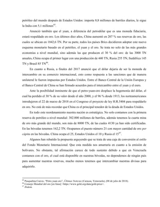 petróleo del mundo después de Estados Unidos: importa 8,8 millones de barriles diarios, le sigue
la India con 5,1 millones85
.
Anunció también que el yuan, a diferencia del petrodólar que es una moneda fiduciaria,
estará respaldado en oro. Los últimos diez años, China aumentó en 207 % sus reservas de oro, las
cuales se ubican en 1842,6 TN. Por su parte, todos los países Brics decidieron adoptar este nuevo
esquema monetario basado en el petróleo, el yuan y el oro. Se trata no solo de las más grandes
economías a nivel mundial, sino además las que producen el 30 % del oro: de las 3000 TN
anuales, China ocupa el primer lugar con una producción de 440 TN, Rusia 255 TN, Sudáfrica 145
TN y Brasil 85 TN86
.
En cuanto a Rusia, a finales del 2017 anunció que el dólar dejaría de ser la moneda de
intercambio en su comercio internacional, esto como respuesta a las sanciones que de manera
unilateral le fueron impuestas por Estados Unidos. Entre el Banco Central de la Unión Europea y
el Banco Central de China se han firmado acuerdos para el intercambio entre el yuan y el euro.
Ante la posibilidad inminente de que el petro-yuan-oro desplace la hegemonía del dólar, el
cual ha perdido el 30 % de su valor desde el año 2000, y el 96 % desde 1913, los norteamericanos
introdujeron el 22 de marzo de 2018 en el Congreso el proyecto de ley H.R.5404 para respaldarlo
en oro. No está de más recordar que China es el principal tenedor de la deuda de Estados Unidos.
En todo este reordenamiento nuestra nación es estratégica. No solo contamos con la primera
reserva de petróleo a nivel mundial: 302.000 millones de barriles, además tenemos la cuarta mina
de oro más grande del mundo, son más de 8000 TN, de las cuales 4130 ya han sido certificadas.
En las bóvedas tenemos 162,2 TN. Ocupamos el puesto número 21 con mayor cantidad de oro per
cápita en las bóvedas. China ocupa el 25, Estados Unidos el 10 y Rusia el 1587
.
Algunos han rebatido la propuesta arguyendo que se trata de una caja de conversión al estilo
del Fondo Monetario Internacional. Que esta medida nos amarraría en cuanto a la emisión de
bolívares. No obstante, tal afirmación carece de todo sustento debido a que en Venezuela
contamos con el oro, el cual está disponible en nuestras bóvedas, no dependemos de ningún país
para aumentar nuestras reservas, mucho menos tenemos que intercambiar nuestras divisas para
adquirirlo.
85
Pasqualina Curcio, “Petro yuan oro”, Últimas Noticias (Caracas, Venezuela), (08 de julio de 2018).
86
Consejo Mundial del oro [en línea] <https://www.gold.org/data/gold-price>.
87
Ibidem.
 