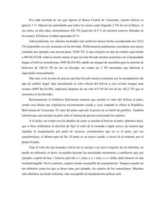 Por cada tonelada de oro que ingresa al Banco Central de Venezuela, nuestro bolívar se
aprecia 1 %. Dijeron las autoridades que todos los meses están llegando 2 TN de oro al Banco. A
ese ritmo, en diez años, atesoraríamos 426 TN (equivale al 4 % de nuestras reservas ubicadas en
las minas). El bolívar se habrá apreciado 62 %.
Adicionalmente, los cálculos mostrados más arriba los hemos hecho considerando las 162,2
TN disponibles en este momento en las bóvedas. Perfectamente pudiésemos considerar una menor
cantidad, por ejemplo, una tercera parte, 54,06 TN, lo que arrojaría un tipo de cambio equivalente
a 409 Bs.S/US$, todavía mucho menor al que nos han llevado nuestra economía con el despiadado
ataque al bolívar (actualmente 4495 Bs.S/US$), dando un margen de maniobra para la emisión de
bolívares de 108,14 TN de oro en bóvedas, sin contar las 2 TN mensuales que deberían ir
ingresando mensualmente.
Más aún, a los niveles de precios que han llevado nuestra economía con la manipulación del
tipo de cambio ilegal, fijar inicialmente el valor oficial del bolívar a esos niveles aunque sean
irreales (4495 Bs.S/US$), implicaría disponer de tan solo 4,9 TN del oro de las 162,2 TN que se
encuentra en las bóvedas.
Recientemente el Gobierno bolivariano anunció que anclará el valor del bolívar al petro,
siendo esta última una criptodivisa recientemente creada y cuyo respaldo lo ofrece la República
Bolivariana de Venezuela. El valor del petro equivale al precio de un barril de petróleo. También
informó que será anclado al petro todo el sistema de precios incluyendo los salarios.
A la fecha, sin contar con los detalles de cómo se anclará el bolívar al petro, debemos decir,
que si bien celebramos la decisión de fijar el valor de la moneda a algún activo, de manera que
impidan la manipulación por parte de terceros, consideramos que no es el petro, por sus
características, el idóneo para tal fin. El petro es un activo creado, a través de la minería, por el
propio Estado.
Fijar el valor de una moneda a través de su anclaje a un activo requiere de un referente, no
puede ser arbitrario, es decir, no pueden decretar las autoridades monetarias y cambiarias que, por
ejemplo, a partir de hoy 1 bolívar equivale a 1 yuan, o a 1 euro, o a 1 dólar, debe basarse en una
realidad tangible. De lo contrario, seguirá siendo susceptible de manipulación. Tampoco puede ser
tan arbitrario como los que se desee sean, por ejemplo, los salarios de los venezolanos. Mientras
más arbitrario sea dicho referente, más susceptible de manipulación política será.
 