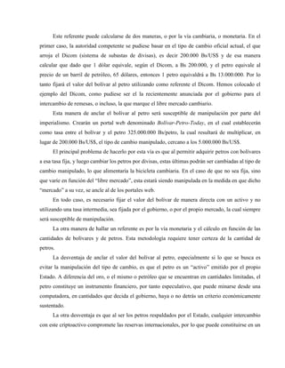 Este referente puede calcularse de dos maneras, o por la vía cambiaria, o monetaria. En el
primer caso, la autoridad competente se pudiese basar en el tipo de cambio oficial actual, el que
arroja el Dicom (sistema de subastas de divisas), es decir 200.000 Bs/US$ y de esa manera
calcular que dado que 1 dólar equivale, según el Dicom, a Bs 200.000, y el petro equivale al
precio de un barril de petróleo, 65 dólares, entonces 1 petro equivaldrá a Bs 13.000.000. Por lo
tanto fijará el valor del bolívar al petro utilizando como referente el Dicom. Hemos colocado el
ejemplo del Dicom, como pudiese ser el la recientemente anunciada por el gobierno para el
intercambio de remesas, o incluso, la que marque el libre mercado cambiario.
Esta manera de anclar el bolívar al petro será susceptible de manipulación por parte del
imperialismo. Crearán un portal web denominado Bolívar-Petro-Today, en el cual establecerán
como tasa entre el bolívar y el petro 325.000.000 Bs/petro, la cual resultará de multiplicar, en
lugar de 200.000 Bs/US$, el tipo de cambio manipulado, cercano a los 5.000.000 Bs/US$.
El principal problema de hacerlo por esta vía es que al permitir adquirir petros con bolívares
a esa tasa fija, y luego cambiar los petros por divisas, estas últimas podrán ser cambiadas al tipo de
cambio manipulado, lo que alimentaría la bicicleta cambiaria. En el caso de que no sea fija, sino
que varíe en función del “libre mercado”, esta estará siendo manipulada en la medida en que dicho
“mercado” a su vez, se ancle al de los portales web.
En todo caso, es necesario fijar el valor del bolívar de manera directa con un activo y no
utilizando una tasa intermedia, sea fijada por el gobierno, o por el propio mercado, la cual siempre
será susceptible de manipulación.
La otra manera de hallar un referente es por la vía monetaria y el cálculo en función de las
cantidades de bolívares y de petros. Esta metodología requiere tener certeza de la cantidad de
petros.
La desventaja de anclar el valor del bolívar al petro, especialmente si lo que se busca es
evitar la manipulación del tipo de cambio, es que el petro es un “activo” emitido por el propio
Estado. A diferencia del oro, o el mismo o petróleo que se encuentran en cantidades limitadas, el
petro constituye un instrumento financiero, por tanto especulativo, que puede minarse desde una
computadora, en cantidades que decida el gobierno, haya o no detrás un criterio económicamente
sustentado.
La otra desventaja es que al ser los petros respaldados por el Estado, cualquier intercambio
con este criptoactivo compromete las reservas internacionales, por lo que puede constituirse en un
 