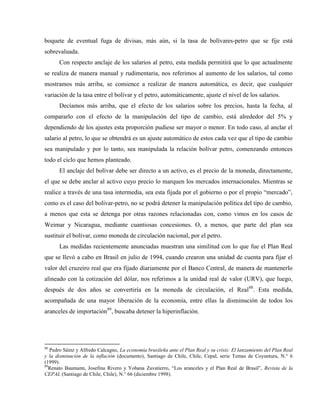 boquete de eventual fuga de divisas, más aún, si la tasa de bolívares-petro que se fije está
sobrevaluada.
Con respecto anclaje de los salarios al petro, esta medida permitirá que lo que actualmente
se realiza de manera manual y rudimentaria, nos referimos al aumento de los salarios, tal como
mostramos más arriba, se comience a realizar de manera automática, es decir, que cualquier
variación de la tasa entre el bolívar y el petro, automáticamente, ajuste el nivel de los salarios.
Decíamos más arriba, que el efecto de los salarios sobre los precios, hasta la fecha, al
compararlo con el efecto de la manipulación del tipo de cambio, está alrededor del 5% y
dependiendo de los ajustes esta proporción pudiese ser mayor o menor. En todo caso, al anclar el
salario al petro, lo que se obtendrá es un ajuste automático de estos cada vez que el tipo de cambio
sea manipulado y por lo tanto, sea manipulada la relación bolívar petro, comenzando entonces
todo el ciclo que hemos planteado.
El anclaje del bolívar debe ser directo a un activo, es el precio de la moneda, directamente,
el que se debe anclar al activo cuyo precio lo marquen los mercados internacionales. Mientras se
realice a través de una tasa intermedia, sea esta fijada por el gobierno o por el propio “mercado”,
como es el caso del bolívar-petro, no se podrá detener la manipulación política del tipo de cambio,
a menos que esta se detenga por otras razones relacionadas con, como vimos en los casos de
Weimar y Nicaragua, mediante cuantiosas concesiones. O, a menos, que parte del plan sea
sustituir el bolívar, como moneda de circulación nacional, por el petro.
Las medidas recientemente anunciadas muestran una similitud con lo que fue el Plan Real
que se llevó a cabo en Brasil en julio de 1994, cuando crearon una unidad de cuenta para fijar el
valor del cruzeiro real que era fijado diariamente por el Banco Central, de manera de mantenerlo
alineado con la cotización del dólar, nos referimos a la unidad real de valor (URV), que luego,
después de dos años se convertiría en la moneda de circulación, el Real88
. Esta medida,
acompañada de una mayor liberación de la economía, entre ellas la disminución de todos los
aranceles de importación89
, buscaba detener la hiperinflación.
88
Pedro Sáinz y Alfredo Calcagno, La economía brasileña ante el Plan Real y su crisis: El lanzamiento del Plan Real
y la disminución de la inflación (documento), Santiago de Chile, Chile, Cepal, serie Temas de Coyuntura, N.° 6
(1999).
89
Renato Baumann, Josefina Rivero y Yohana Zavatierro, “Los aranceles y el Plan Real de Brasil”, Revista de la
CEPAL (Santiago de Chile, Chile), N.° 66 (diciembre 1998).
 