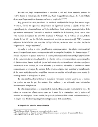 El Plan Real, logró una reducción de la inflación, la cual pasó de un promedio mensual de
43,1 % durante el primer semestre de 1994, a 3,1 % en el segundo semestre, y a 1,7 % en 1995; la
desaceleración prosiguió persistentemente hasta principios de 199990
.
Hay que realizar varias precisiones. Se trataba de una hiperinflación que duró apenas un par
de meses, aunque los episodios inflacionarios se registraron durante la década de los 80 y
especialmente los primeros años de los 90. La inflación en Brasil no tenía las características de la
que muestra actualmente Venezuela, se trataba de una inflación de demanda y no de costos, entre
otras razones, a excepción del año 1990 en el que el PIB cayó 3 %, el resto de los años, toda la
década de los 80 y de los 90, hubo aumentos de precios con aumentos del PIB91
. La causa
originaria de la inflación, con episodios de hiperinflación, no fue un shock de oferta, no fue la
“depreciación” del tipo de cambio92
.
Al anclar el bolívar al petro, y establecer un sistema de precios y de salarios con respecto al
petro, el imperialismo, no necesariamente detendrá la manipulación política del tipo de cambio. Y
aunque los precios en petros, incluyendo el salario permanezcan relativamente fijos (dependiendo
de las variaciones del precio del petróleo) la relación bolívar petro variará tanto como manipulen
el tipo de cambio, lo que implicará, que en bolívares se siga registrando una inflación con ajustes
automáticos de los salarios, un shock de oferta, y la necesidad de ampliar la cantidad de dinero
para proteger a la población del aumento de los precios, así como para garantizar el cumplimiento
de las metas y objetivos del sector público (aunque este también utilice el petro como unidad de
cuenta y elabore su presupuesto en petros).
En otras palabras, al ser el bolívar la moneda de circulación nacional y con la que se marcan
los precios, es esta la que directamente debe anclarse, y no utilizando tasas intermedias
susceptibles de manipulación.
En estas circunstancias, si no se expande la cantidad de dinero, para contrarrestar el shock de
oferta, se generará un efecto mucho mayor en la caída de la producción y por lo tanto en el
aumento del desempleo. En este sentido, las políticas de inamovilidad laboral, deben mantenerse y
en ningún caso flexibilizase para garantizar la protección de la clase obrera.
Recuperar las reservas internacionales
90
Pedro Sáinz y Alfredo Calcagno, La economía brasileña…, op.cit.
91
Por cierto, único año en el que la variación del tipo de cambio superó la variación de la cantidad de dinero.
92
Banco Mundial. Base de datos. Varios años.
 
