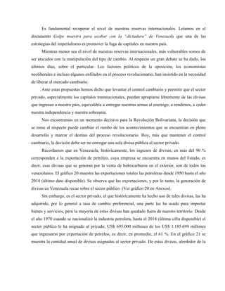 Es fundamental recuperar el nivel de nuestras reservas internacionales. Leíamos en el
documento Golpe maestro para acabar con la “dictadura” de Venezuela que una de las
estrategias del imperialismo es promover la fuga de capitales en nuestro país.
Mientras menor sea el nivel de nuestras reservas internacionales, más vulnerables somos de
ser atacados con la manipulación del tipo de cambio. Al respecto un gran debate se ha dado, los
últimos días, sobre el particular. Los factores políticos de la oposición, los economistas
neoliberales e incluso algunos enfilados en el proceso revolucionario, han insistido en la necesidad
de liberar el mercado cambiario.
Ante estas propuestas hemos dicho que levantar el control cambiario y permitir que el sector
privado, especialmente los capitales transnacionales, puedan apropiarse libremente de las divisas
que ingresan a nuestro país, equivaldría a entregar nuestras armas al enemigo, a rendirnos, a ceder
nuestra independencia y nuestra soberanía.
Nos encontramos en un momento decisivo para la Revolución Bolivariana, la decisión que
se tome al respecto puede cambiar el rumbo de los acontecimientos que se encuentran en pleno
desarrollo y marcar el destino del proceso revolucionario. Hoy, más que mantener el control
cambiario, la decisión debe ser no entregar una sola divisa pública al sector privado.
Recordamos que en Venezuela, históricamente, los ingresos de divisas, en más del 90 %
corresponden a la exportación de petróleo, cuya empresa se encuentra en manos del Estado, es
decir, esas divisas que se generan por la venta de hidrocarburos en el exterior, son de todos los
venezolanos. El gráfico 20 muestra las exportaciones totales las petroleras desde 1950 hasta el año
2014 (último dato disponible). Se observa que las exportaciones, y por lo tanto, la generación de
divisas en Venezuela recae sobre el sector público. (Ver gráfico 20 en Anexos).
Sin embargo, es el sector privado, el que históricamente ha hecho uso de tales divisas, las ha
adquirido, por lo general a tasa de cambio preferencial, una parte las ha usado para importar
bienes y servicios, pero la mayoría de estas divisas han quedado fuera de nuestro territorio. Desde
el año 1970 cuando se nacionalizó la industria petrolera, hasta el 2014 (última cifra disponible) el
sector público le ha asignado al privado, US$ 695.000 millones de los US$ 1.185.699 millones
que ingresaron por exportación de petróleo, es decir, en promedio, el 61 %. En el gráfico 21 se
muestra la cantidad anual de divisas asignadas al sector privado. De estas divisas, alrededor de la
 