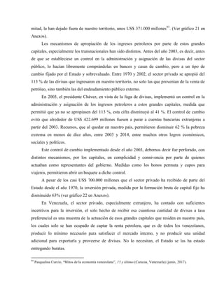 mitad, la han dejado fuera de nuestro territorio, unos US$ 371.000 millones93
. (Ver gráfico 21 en
Anexos).
Los mecanismos de apropiación de los ingresos petroleros por parte de estos grandes
capitales, especialmente los transnacionales han sido distintos. Antes del año 2003, es decir, antes
de que se estableciese un control en la administración y asignación de las divisas del sector
público, lo hacían libremente comprándolas en bancos y casas de cambio, pero a un tipo de
cambio fijado por el Estado y sobrevaluado. Entre 1970 y 2002, el sector privado se apropió del
113 % de las divisas que ingresaron en nuestro territorio, no solo las que provenían de la venta de
petróleo, sino también las del endeudamiento público externo.
En 2003, el presidente Chávez, en vista de la fuga de divisas, implementó un control en la
administración y asignación de los ingresos petroleros a estos grandes capitales, medida que
permitió que ya no se apropiasen del 113 %, esta cifra disminuyó al 41 %. El control de cambio
evitó que alrededor de US$ 422.699 millones fuesen a parar a cuentas bancarias extranjeras a
partir del 2003. Recursos, que al quedar en nuestro país, permitieron disminuir 62 % la pobreza
extrema en menos de diez años, entre 2003 y 2014, entre muchos otros logros económicos,
sociales y políticos.
Este control de cambio implementado desde el año 2003, debemos decir fue perforado, con
distintos mecanismos, por los capitales, en complicidad y connivencia por parte de quienes
actuaban como representantes del gobierno. Medidas como los bonos permuta y cupos para
viajeros, permitieron abrir un boquete a dicho control.
A pesar de los casi US$ 700.000 millones que el sector privado ha recibido de parte del
Estado desde el año 1970, la inversión privada, medida por la formación bruta de capital fijo ha
disminuido 63% (ver gráfico 22 en Anexos).
En Venezuela, el sector privado, especialmente extranjero, ha contado con suficientes
incentivos para la inversión, el solo hecho de recibir esa cuantiosa cantidad de divisas a tasa
preferencial es una muestra de la actuación de esos grandes capitales que residen en nuestro país,
los cuales solo se han ocupado de captar la renta petrolera, que es de todos los venezolanos,
producir lo mínimo necesario para satisfacer el mercado interno, y no producir una unidad
adicional para exportarla y proveerse de divisas. No lo necesitan, el Estado se las ha estado
entregando baratas.
93
Pasqualina Curcio, “Mitos de la economía venezolana”, 15 y último (Caracas, Venezuela) (junio, 2017).
 