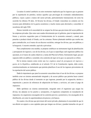 Levantar el control cambiario en estos momentos implicaría que los ingresos que se generen
por la exportación de petróleo, incluso aquellos que provengan de eventuales endeudamientos
públicos, vayan a parar a manos del sector privado, particularmente transnacional, tal como ha
ocurrido los últimos 50 años. Al llevarse las divisas, el Estado venezolano no contaría con los
recursos para defenderse de la guerra económica y mucho menos para derrotarla y consolidar el
socialismo del siglo XXI.
Hemos insistido en la necesidad de no asignar las divisas que provienen del sector público a
las empresas privadas. Que estas sean usadas directamente por el gobierno, para la importación de
bienes y servicios requeridos para el fortalecimiento de la economía comunal y estatal, para
ponerlas a producir desde el Estado, con las comunas. Hemos planteado también que resulta una
gran contradicción, en el marco de un discurso socialista, entregar las divisas, que son públicas, a
la burguesía. A nuestro entender, equivale a privatizar.
Para complementar esta medida, se propone establecer un instrumento legal de planificación
y presupuesto de ingresos y uso de las divisas, en el que se especifique cuál organismo público las
ejecutará, en el marco de cuáles objetivos y metas del Plan de la Patria. Instrumento legal, que por
supuesto debe ser público y sometido a los controles de rigor en lo que a su ejecución se refiere.
De la misma manera como existe una Ley orgánica anual de presupuesto de ingresos y
gastos de la República, establecido en el artículo 311 de la Constitución vigente, debe existir,
constitucionalmente un instrumento que permita planificar el uso de los ingresos provenientes de
la exportación del sector público.
Dada la importancia que para la economía venezolana tiene el uso de las divisas, se propone
también crear un sistema automatizado integrado y de acceso público que permita hacer control
público de las divisas desde el momento en que ingresan, pasando por la asignación, destino e
importación y precios de referencia de adquisición de bienes y servicios, así como el pago de
impuestos.
Debe aprobarse un sistema automatizado, integrado entre el organismo que asigna las
divisas, las aduanas en los puertos y aeropuertos, el organismo competente en recaudación de
impuestos, los organismos encargados de los controles previos y posteriores y los encargados de la
distribución, así como la superintendencia de precios y de bancos.
En cuanto a las divisas que provienen del sector privado, planteamos la necesidad de que le
sea abierto un espacio a esos capitales para que traigan sus divisas y puedan transarlas sin que el
 