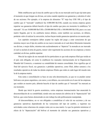 Debe establecerse que la tasa de cambio que se fije en ese mercado será la que rija tanto para
el momento en que traigan sus divisas, así como cuando repatríen sus ganancias y calculen el valor
de sus acciones. Por ejemplo, si la empresa de alimentos “X” trajo hoy US$ 100 y el tipo de
cambio que el “mercado” estableció fue 4.000.000 Bs/US$, cuando esa misma empresa quiera
repatriar sus ganancias deberá hacerlo al tipo de cambio que para ese momento le establezca “el
mercado”. Si son 10.000.000 Bs/US$ o 20.000.000 Bs/US$ o 100.000.000 Bs/US$, pues a su casa
matriz llegarán, por la vía cambiaria menos dólares, como también sus acciones, en dólares,
perderán valor al realizar la conversión, incluso hayan tenido ganancias operativas en nuestro país.
Los capitales extranjeros deben aceptar las reglas del juego y estar conscientes de que
mientras mayor sea el tipo de cambio en ese nuevo mercado en el cual ahora libremente transarán
sus divisas, o mejor dicho, mientras más aceleradamente se “deprecie” la moneda en ese mercado
el cual se anclará al arma de guerra, menor valor registrarán las acciones de sus empresas y menos
cantidad, en divisas, podrán repatriar.
Otra de las reglas de ese mercado de los particulares es que toda empresa filial que resida en
el país está obligada, tal como lo establecen los manuales internacionales de la Organización
Mundial del Comercio, a mantener su contabilidad de manera consolidada. Esto significa que al
final del ejercicio fiscal, sus ganancias o pérdidas operativas, como filial, deben sumarse a los
resultados operativos de todas las demás empresas filiales que están en cada lugar del mundo más
la de la empresa matriz.
Esta suma o consolidación se hace en una sola denominación, ya que no se pueden sumar
bolívares con pesos argentinos, con euros y con dólares, esa conversión en el caso de las empresas
que residen en nuestro país, deberán hacerla al tipo de cambio que el “mercado” les marcará en
ese momento.
Desde que inició la guerra económica, varias empresas transnacionales han anunciado la
desconsolidación de su contabilidad, siendo esta una manera de cubrirse de la “depreciación” del
bolívar, que como hemos demostrado en este trabajo ha sido políticamente manipulada.
Al desconsolidarse, no se ven obligadas a contabilizar el valor de sus acciones y de sus
ganancias operativas dependiendo de las variaciones del tipo de cambio, y registran sus
actividades como relaciones de compra venta con su casa matriz. Lo que les permite minimizar el
efecto de la “depreciación” del bolívar al momento de calcular sus ganancias operativas y
 