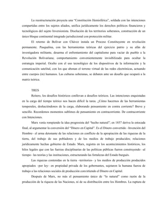La reestructuración proyecta una “Constitución Hemisférica”, soldada con las intenciones
compartidas entre los sujetos aliados, unifica jurídicamente los derechos políticos financieros y
tecnológicos del sujeto Inversionista. Disolución de los territorios soberanos, construcción de un
único bloque continental integrado jurisdiccional con protección militar.
El retorno de Bolívar con Chávez instala un Proceso Constituyente en revolución
permanente. Pasqualina, con las herramientas teóricas del ejercicio patrio y su afán de
investigadora militante, desarma el enfrentamiento del capitalismo para vaciar de pueblo a la
Revolución Bolivariana; comportamiento convenientemente invisibilizado para ocultar la
estrategia imperial. Oculto con el uso tecnológico de los dispositivos de la información y la
comunicación satelital, con los que abonan el terreno virtual de las redes electrónicas, actuando
entre cuerpos (in) humanos. Las culturas soberanas, se debaten ante un desafío que ocupará a la
matriz teórica.
TRES
Reitero, los desafíos históricos conllevan a desafíos teóricos. Las intenciones enquistadas
en la carga del tiempo teórico nos hacen difícil la tarea. ¿Cómo hacernos de las herramientas
temporales, deshaciéndonos de la carga, elaborando pensamiento en contra corriente? Breve y
sencillo. Recordemos momentos sublimes de pensamiento en contracorriente. De contracorriente
con Intenciones.
Marx venía rompiendo la idea progresista del “hecho natural”; en 1857 deriva la estocada
final, al argumentar la conversión del “Dinero en Capital”. Es el Dinero convertido –Invención del
Hombre– el arma detonante de las relaciones en conflicto de la apropiación de las riquezas de la
tierra, del trabajo de sus pobladores y de los medios de trabajo producidos; relaciones
jurídicamente hechas gobierno de Estado. Marx, registra en los acontecimientos históricos, los
hilos legales que con las fuerzas disciplinarias de las políticas públicas fueron construyendo –al
tiempo– las teorías y las instituciones, estructurando las fortalezas del Estado burgués.
Las riquezas contenidas en la tierra –territorios– y los medios de producción producidos
apropiados –por ley– en propiedad privada de los gobernantes, sujetaron la humana fuerza de
trabajo a las relaciones sociales de producción convirtiendo el Dinero en Capital.
Después de Marx, no más el pensamiento único de “lo natural” como razón de la
producción de la riqueza de las Naciones, ni de su distribución entre los Hombres. La ruptura de
 