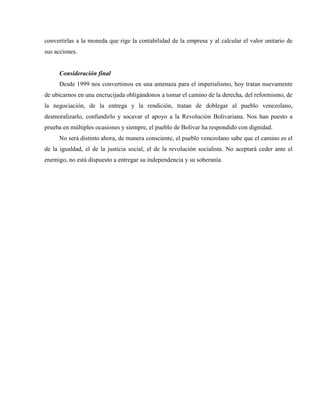 convertirlas a la moneda que rige la contabilidad de la empresa y al calcular el valor unitario de
sus acciones.
Consideración final
Desde 1999 nos convertimos en una amenaza para el imperialismo, hoy tratan nuevamente
de ubicarnos en una encrucijada obligándonos a tomar el camino de la derecha, del reformismo, de
la negociación, de la entrega y la rendición, tratan de doblegar al pueblo venezolano,
desmoralizarlo, confundirlo y socavar el apoyo a la Revolución Bolivariana. Nos han puesto a
prueba en múltiples ocasiones y siempre, el pueblo de Bolívar ha respondido con dignidad.
No será distinto ahora, de manera consciente, el pueblo venezolano sabe que el camino es el
de la igualdad, el de la justicia social, el de la revolución socialista. No aceptará ceder ante el
enemigo, no está dispuesto a entregar su independencia y su soberanía.
 