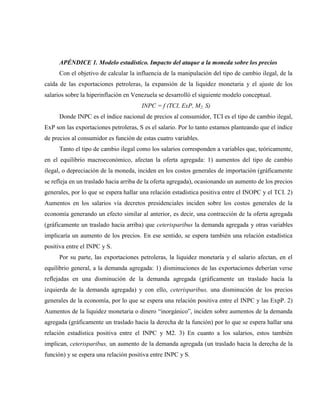 APÉNDICE 1. Modelo estadístico. Impacto del ataque a la moneda sobre los precios
Con el objetivo de calcular la influencia de la manipulación del tipo de cambio ilegal, de la
caída de las exportaciones petroleras, la expansión de la liquidez monetaria y el ajuste de los
salarios sobre la hiperinflación en Venezuela se desarrolló el siguiente modelo conceptual.
INPC = f (TCI, ExP, M2, S)
Donde INPC es el índice nacional de precios al consumidor, TCI es el tipo de cambio ilegal,
ExP son las exportaciones petroleras, S es el salario. Por lo tanto estamos planteando que el índice
de precios al consumidor es función de estas cuatro variables.
Tanto el tipo de cambio ilegal como los salarios corresponden a variables que, teóricamente,
en el equilibrio macroeconómico, afectan la oferta agregada: 1) aumentos del tipo de cambio
ilegal, o depreciación de la moneda, inciden en los costos generales de importación (gráficamente
se refleja en un traslado hacia arriba de la oferta agregada), ocasionando un aumento de los precios
generales, por lo que se espera hallar una relación estadística positiva entre el INOPC y el TCI. 2)
Aumentos en los salarios vía decretos presidenciales inciden sobre los costos generales de la
economía generando un efecto similar al anterior, es decir, una contracción de la oferta agregada
(gráficamente un traslado hacia arriba) que ceterisparibus la demanda agregada y otras variables
implicaría un aumento de los precios. En ese sentido, se espera también una relación estadística
positiva entre el INPC y S.
Por su parte, las exportaciones petroleras, la liquidez monetaria y el salario afectan, en el
equilibrio general, a la demanda agregada: 1) disminuciones de las exportaciones deberían verse
reflejadas en una disminución de la demanda agregada (gráficamente un traslado hacia la
izquierda de la demanda agregada) y con ello, ceterisparibus, una disminución de los precios
generales de la economía, por lo que se espera una relación positiva entre el INPC y las ExpP. 2)
Aumentos de la liquidez monetaria o dinero “inorgánico”, inciden sobre aumentos de la demanda
agregada (gráficamente un traslado hacia la derecha de la función) por lo que se espera hallar una
relación estadística positiva entre el INPC y M2. 3) En cuanto a los salarios, estos también
implican, ceterisparibus, un aumento de la demanda agregada (un traslado hacia la derecha de la
función) y se espera una relación positiva entre INPC y S.
 