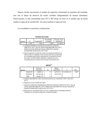 Hemos corrido nuevamente el modelo de regresión, eliminando la constante del resultado,
esto con el objeto de observar las cuatro variables independientes de manera simultánea.
Efectivamente, la alta colinealidad entre TCI y M2 arroja un error en el modelo que de hecho
cambia el signo de la variable M2. Así como también el signo de ExP.
Los resultados se muestran a continuación:
 