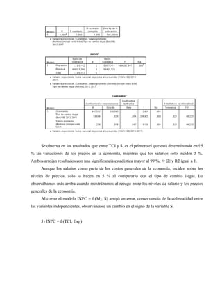 Se observa en los resultados que entre TCI y S, es el primero el que está determinando en 95
% las variaciones de los precios en la economía, mientras que los salarios solo inciden 5 %.
Ambos arrojan resultados con una significancia estadística mayor al 99 %, t> |2| y R2 igual a 1.
Aunque los salarios como parte de los costos generales de la economía, inciden sobre los
niveles de precios, solo lo hacen en 5 % al compararlo con el tipo de cambio ilegal. Lo
observábamos más arriba cuando mostrábamos el rezago entre los niveles de salario y los precios
generales de la economía.
Al correr el modelo INPC = f (M2, S) arrojó un error, consecuencia de la colinealidad entre
las variables independientes, observándose un cambio en el signo de la variable S.
3) INPC = f (TCI, Exp)
 