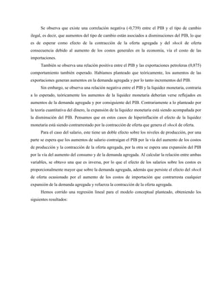 Se observa que existe una correlación negativa (-0,739) entre el PIB y el tipo de cambio
ilegal, es decir, que aumentos del tipo de cambio están asociados a disminuciones del PIB, lo que
es de esperar como efecto de la contracción de la oferta agregada y del shock de oferta
consecuencia debido al aumento de los costos generales en la economía, vía el costo de las
importaciones.
También se observa una relación positiva entre el PIB y las exportaciones petroleras (0,875)
comportamiento también esperado. Habíamos planteado que teóricamente, los aumentos de las
exportaciones generan aumentos en la demanda agregada y por lo tanto incrementos del PIB.
Sin embargo, se observa una relación negativa entre el PIB y la liquidez monetaria, contraria
a lo esperado, teóricamente los aumentos de la liquidez monetaria deberían verse reflejados en
aumentos de la demanda agregada y por consiguiente del PIB. Contrariamente a lo planteado por
la teoría cuantitativa del dinero, la expansión de la liquidez monetaria está siendo acompañada por
la disminución del PIB. Pensamos que en estos casos de hiperinflación el efecto de la liquidez
monetaria está siendo contrarrestado por la contracción de oferta que genera el shock de oferta.
Para el caso del salario, este tiene un doble efecto sobre los niveles de producción, por una
parte se espera que los aumentos de salario contraigan el PIB por la vía del aumento de los costos
de producción y la contracción de la oferta agregada, por la otra se espera una expansión del PIB
por la vía del aumento del consumo y de la demanda agregada. Al calcular la relación entre ambas
variables, se obtuvo una que es inversa, por lo que el efecto de los salarios sobre los costos es
proporcionalmente mayor que sobre la demanda agregada, además que persiste el efecto del shock
de oferta ocasionado por el aumento de los costos de importación que contrarresta cualquier
expansión de la demanda agregada y refuerza la contracción de la oferta agregada.
Hemos corrido una regresión lineal para el modelo conceptual planteado, obteniendo los
siguientes resultados:
 