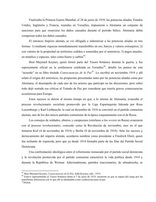 Finalizaba la Primera Guerra Mundial, el 28 de junio de 1918, las potencias aliadas, Estados
Unidos, Inglaterra y Francia, reunidas en Versalles, impusieron a Alemania un conjunto de
sanciones para que resarciese los daños causados durante el período bélico. Alemania debía
compensar todos los daños causados.
El entonces Imperio alemán, se vio obligado a indemnizar a las potencias aliadas en tres
formas: 1) mediante riquezas inmediatamente transferibles en oro, barcos y valores extranjeros; 2)
con valores de la propiedad en territorios cedidos o sometidos por el armisticio; 3) pagos anuales,
en metálico y especies, tales como hierro y carbón95
.
Jhon Maynard Keynes, quien formó parte del Tesoro británico durante la guerra, y fue
representante oficial en la conferencia celebrada en Versalles96
, detalló los puntos de este
“acuerdo” en su libro titulado Consecuencias de la Paz97
. Lo escribió en noviembre 1919 y allí
relató el origen del armisticio, las propuestas presentadas tanto por las potencias aliadas como por
Alemania, el desempeño de cada uno de los actores que participó en las discusiones, pero sobre
todo dejó sentada sus críticas al Tratado de Paz por considerar que traería graves consecuencias
económicas para Europa.
Estos sucesos se dieron al mismo tiempo en que, a lo interno de Alemania, avanzaba el
proceso revolucionario socialista promovido por la Liga Espartaquista liderada por Rosa
Luxemburgo y Karl Liebknecht, la cual en diciembre de 1918 se convirtió en el partido comunista
alemán, uno de los dos únicos partidos comunistas de la época conjuntamente con el de Rusia.
Los consejos de soldados, obreros y campesinos (similares a los soviets en Rusia) avanzaron
con el proceso revolucionario, conocido como la Revolución de noviembre, mes en el que
tomaron Kiel (4 de noviembre de 1918) y Berlín (9 de noviembre de 1918). Ante los sucesos y
derrocamiento del imperio alemán, acordaron nombrar como presidente a Friedrich Ebert, quien
fue militante de izquierda, pero que ya desde 1914 formaba parte de las filas del Partido Social
Demócrata.
Una confrontación ideológica entre el reformismo instaurado por el partido social demócrata
y la revolución promovida por el partido comunista caracterizó la vida política desde 1914 y
durante la República de Weimar. Adicionalmente, partidos reaccionarios, de ultraderecha, se
95
Jhon Maynard Keynes, Consecuencias de la Paz, John Keynes; edit., 1919.
96
Estuvo representando al Tesoro británico hasta el 7 de junio de 1919, momento en que se separa del cargo por las
manifiestas diferencias con lo que allí se adelantaba como condiciones para la paz.
97
Ibidem.
 