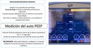 VENTILACION MECANICA INVASIVA.
Análisis en la pantalla del ventilador.
Curva de flujo: El Peepi se identifica al final de la
espiración.
Cuando esta por debajo de cero, el sistema se encuentra
hiperinflado.
Este ciclo se repite en cada respiración y se amplifica el
atrapamiento aéreo
Medición del auto PEEP
Oclusión (Pausa) espiratoria (cierre de la válvula espiratoria)
Por 3 – 5 segundos
Grado de atrapamiento de aire referido como auto-PEEP.
RECOMIENDA. Adecuada Sedación, analgesia y si requiere
relajación muscular, para que el esfuerzo respiratorio no
interfiera.
 
