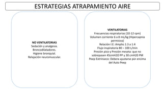 ESTRATEGIAS ATRAPAMIENTO AIRE
NO VENTILATORIAS
Sedación y analgesia.
Broncodilatadores.
Higiene bronquial.
Relajación neuromuscular.
VENTILATORIAS
Frecuencias respiratorias (10-12 rpm)
Volumen corriente 6 a 8 mL/kg (Hipercapnia
permisiva)
Relación I:E: Amplio 1:3 a 1:4
Flujo inspiratoria 80 – 100 L/min
Presión pico y Presión meseta: que no
sobrepasen 45cmH2O PP y 30 cmH20 PM
Peep Extrinseco: Debera ajustarse por encima
del Auto Peep
 