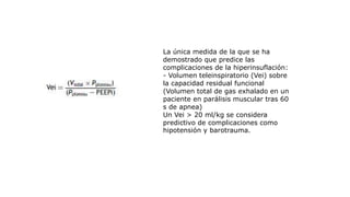 La única medida de la que se ha
demostrado que predice las
complicaciones de la hiperinsuflación:
- Volumen teleinspiratorio (Vei) sobre
la capacidad residual funcional
(Volumen total de gas exhalado en un
paciente en parálisis muscular tras 60
s de apnea)
Un Vei > 20 ml/kg se considera
predictivo de complicaciones como
hipotensión y barotrauma.
 