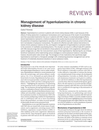 NATURE REVIEWS | NEPHROLOGY 	 ADVANCE ONLINE PUBLICATION  |  1
University of Tennessee
Health Science Center,
University of Tennessee,
956 Court Avenue,
Memphis, TN 38163,
USA.
csaba.kovesdy@va.gov
Management of hyperkalaemia in chronic
kidney disease
Csaba P. Kovesdy
Abstract | Hyperkalaemia is common in patients with chronic kidney disease (CKD), in part because of the
effects of kidney dysfunction on potassium homeostasis and in part because of the cluster of comorbidities
(and their associated treatments) that occur in patients with CKD. Owing to its electrophysiological effects,
severe hyperkalaemia represents a medical emergency that usually requires prompt intervention, whereas
the prevention of hazardous hyperkalaemic episodes in at-risk patients requires measures aimed at the long-
term normalization of potassium homeostasis. The options for effective and safe medical interventions to
restore chronic potassium balance are few, and long-term management of hyperkalaemia is primarily limited
to the correction of modifiable exacerbating factors. This situation can result in a difficult trade-off in patients
with CKD, because drugs that are beneficial to these patients (for example, renin–angiotensin–aldosterone-
system antagonists) are often the most prominent cause of their hyperkalaemia. Maintaining the use of these
beneficial medications while implementing various strategies to control potassium balance is desirable;
however, discontinuation rates remain high. The emergence of new medications that specifically target
hyperkalaemia could lead to a therapeutic paradigm shift, emphasizing preventive management over ad hoc
treatment of incidentally discovered elevations in serum potassium levels.
Kovesdy, C. P. Nat. Rev. Nephrol. advance online publication 16 September 2014; doi:10.1038/nrneph.2014.168
Introduction
Hyperkalaemia is one of the clinically most important
electrolyte abnormalities because it can cause severe
electro­physiological disturbances, such as cardiac arrhyth­
mias. Hyperkalaemia is defined as a serum potassium level
above the normal range, and various arbitrary cutoffs,
such as >5.0, >5.5 or >6.0 mmol/l, are used to denote dif­
ferent levels of severity. Hyperkalaemia has been associ­
ated with increased mortality in patients with chronic
kidney disease (CKD) and those undergoing haemo­
dialysis,1–4
highlighting the importance of maintaining
serum potassium levels in the physiologically normal
range. The mechanisms driving hyperkalaemia typically
involve a combination of factors, such as increased dietary
potassium intake, disordered distribution between intra­
cellular and extracellular compartments and abnormali­
ties in potassium excretion. In clinical practice, CKD is the
most common predisposing condition for hyper­kalaemia
and, in combination with one or more exacerbating
factors (discussed below), can induce recurrent episodes
of abnormally elevated serum potassium levels.
Hyperkalaemia occurs especially frequently in patients
with CKD who are treated with certain classes of medi­
cations, such as angiotensin-converting-enzyme (ACE)
inhibitors, angiotensin-receptor blockers (ARBs) or
other inhibitors of the renin–angiotensin–aldosterone
system (RAAS). These therapeutic agents are beneficial
in patients with CKD and are also the standard of care
for some common comorbidities of CKD, such as con­
gestive heart failure (CHF). Although treatment with
RAAS inhibitors is desirable in patients with CKD, it
is often difficult or impossible to continue this therapy
over extended periods of time owing to the development
of hyperkalaemia. Currently, no reliably effective and
safe maintenance treatments can be given in combina­
tion with RAAS inhibitors to offset the hyperkalaemia
caused by these otherwise beneficial therapeutic agents.
Hence, the safe response to recurrent episodes of hyper­
kalaemia in patients with CKD who receive RAAS inhib­
itors is considered to be tapering or discontinuation of
this medication.
This Review summarizes the mechanisms under­
lying hyperkalaemia, its epidemiology and clinical
con­sequences, with a focus on patients with CKD and end-
stage renal disease (ESRD). Currently available treatment
regimens are discussed, highlighting areas of uncertainty,
and emerging therapies that might enable the more-liberal
use of RAAS inhibitors in various populations of patients
at risk of hyperkalaemia are described.
Mechanisms of hyperkalaemia in CKD
The principal mechanism through which the kidneys
maintain potassium homeostasis is the secretion of
potassium into the distal convoluted tubule and the prox­
imal collecting duct. As glomerular filtration rate (GFR)
decreases, the ability of the kidneys to maintain serum
potassium levels in a physiologically normal range is
increasingly jeopardized.5–9
Experimental studies suggest
Competing interests
The author declares no competing interests.
REVIEWS
© 2014 Macmillan Publishers Limited. All rights reserved
 