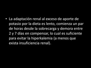 • La adaptación renal al exceso de aporte de 
potasio por la dieta es lento, comienza un par 
de horas desde la sobrecarga y demora entre 
2 y 7 días en compensar, lo cual es suficiente 
para evitar la hiperkalemia (a menos que 
exista insuficiencia renal). 
 