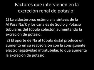 Factores que intervienen en la 
excreción renal de potasio: 
1) La aldosterona: estimula la síntesis de la 
ATPasa Na/K y los canales de Sodio y Potasio 
tubulares del túbulo colector, aumentando la 
excreción de potasio. 
2) El aporte de Na al túbulo distal produce un 
aumento en su reabsorción con la consiguiente 
electronegatividad intratubular, lo que aumenta 
la excreción de potasio. 
 