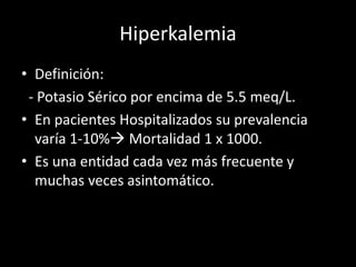 Hiperkalemia 
• Definición: 
- Potasio Sérico por encima de 5.5 meq/L. 
• En pacientes Hospitalizados su prevalencia 
varía 1-10% Mortalidad 1 x 1000. 
• Es una entidad cada vez más frecuente y 
muchas veces asintomático. 
 