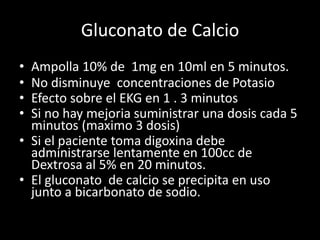 Gluconato de Calcio 
• Ampolla 10% de 1mg en 10ml en 5 minutos. 
• No disminuye concentraciones de Potasio 
• Efecto sobre el EKG en 1 . 3 minutos 
• Si no hay mejoria suministrar una dosis cada 5 
minutos (maximo 3 dosis) 
• Si el paciente toma digoxina debe 
administrarse lentamente en 100cc de 
Dextrosa al 5% en 20 minutos. 
• El gluconato de calcio se precipita en uso 
junto a bicarbonato de sodio. 
 