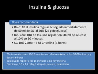 Insulina & glucosa 
Dosis recomendada 
• Bolo: 10 U insulina regular IV seguido inmediatamente 
de 50 ml de SG al 50% (25 g de glucosa) 
• Infusión: 10U de Insulina regular en 500ml de Glucosa 
al 10% en 60 minutos. 
• SG 10% 250cc + 6 UI Cristalina (6 horas) 
• Efecto comienza en 10-20 minutos con efecto máximo a los 30-60 minutos y 
dura 4- 6 horas 
• Bolo puede repetir a los 15 minutos si no hay mejoría 
• Disminuye 0.5 a 1.2 mEql/L después de este tratamiento 
 