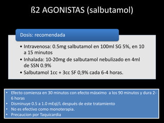 ß2 AGONISTAS (salbutamol) 
Dosis: recomendada 
• Intravenosa: 0.5mg salbutamol en 100ml SG 5%, en 10 
a 15 minutos 
• Inhalada: 10-20mg de salbutamol nebulizado en 4ml 
de SSN 0.9% 
• Salbutamol 1cc + 3cc SF 0,9% cada 6-4 horas. 
• Efecto comienza en 30 minutos con efecto másximo a los 90 minutos y dura 2- 
6 horas 
• Disminuye 0.5 a 1.0 mEql/L después de este tratamiento 
• No es efectivo como monoterapia. 
• Precaucion por Taquicardia 
 