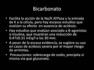 Bicarbonato 
• Facilita la acción de la Na/K ATPasa y la entrada 
de K a la célula, pero hay escasos estudios que 
evalúen su efecto en ausencia de acidosis. 
• Hay estudios que evalúan asociado a B-agonistas 
o insulina, que muestran una reducción de 
0.47±0.31 mEq/l a los 30 min. 
• A pesar de la escasa evidencia, se sugiere su uso 
en casos de acidosis severa por el mayor riesgo 
de arritmias. 
• Precauciones: sobrecarga de sodio, precipita si 
misma vía que gluconato. 
 
