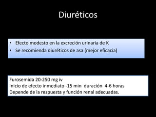 Diuréticos 
• Efecto modesto en la excreción urinaria de K 
• Se recomienda diuréticos de asa (mejor eficacia) 
Furosemida 20-250 mg iv 
Inicio de efecto inmediato -15 min duración 4-6 horas 
Depende de la respuesta y función renal adecuadas. 
 