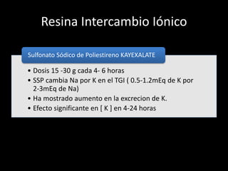Resina Intercambio Iónico 
Sulfonato Sódico de Poliestireno KAYEXALATE 
• Dosis 15 -30 g cada 4- 6 horas 
• SSP cambia Na por K en el TGI ( 0.5-1.2mEq de K por 
2-3mEq de Na) 
• Ha mostrado aumento en la excrecion de K. 
• Efecto significante en [ K ] en 4-24 horas 
 