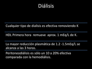 Diálisis 
Cualquier tipo de dialisis es efectiva removiendo K 
HDL Primera hora remueve aprox. 1 mEq/L de K. 
La mayor reducción plasmática de 1.2 -1.5mEq/L se 
alcanza a las 3 horas. 
Peritoneodiálisis es sólo un 10 a 20% efectiva 
comparada con la hemodiálisis. 
 
