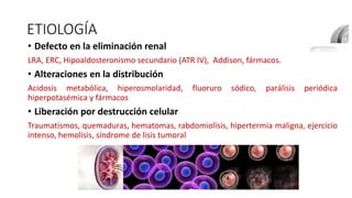 ETIOLOGÍA
• Defecto en la eliminación renal
LRA, ERC, Hipoaldosteronismo secundario (ATR IV), Addison, fármacos.
• Alteraciones en la distribución
Acidosis metabólica, hiperosmolaridad, fluoruro sódico, parálisis periódica
hiperpotasémica y fármacos
• Liberación por destrucción celular
Traumatismos, quemaduras, hematomas, rabdomiolisis, hipertermia maligna, ejercicio
intenso, hemolisis, síndrome de lisis tumoral
 