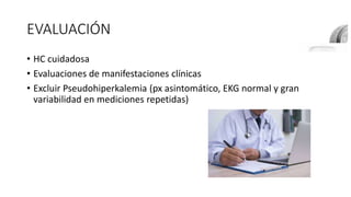 EVALUACIÓN
• HC cuidadosa
• Evaluaciones de manifestaciones clínicas
• Excluir Pseudohiperkalemia (px asintomático, EKG normal y gran
variabilidad en mediciones repetidas)
 
