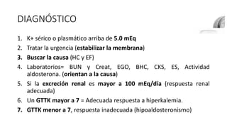 DIAGNÓSTICO
1. K+ sérico o plasmático arriba de 5.0 mEq
2. Tratar la urgencia (estabilizar la membrana)
3. Buscar la causa (HC y EF)
4. Laboratorios= BUN y Creat, EGO, BHC, CKS, ES, Actividad
aldosterona. (orientan a la causa)
5. Si la excreción renal es mayor a 100 mEq/día (respuesta renal
adecuada)
6. Un GTTK mayor a 7 = Adecuada respuesta a hiperkalemia.
7. GTTK menor a 7, respuesta inadecuada (hipoaldosteronismo)
 
