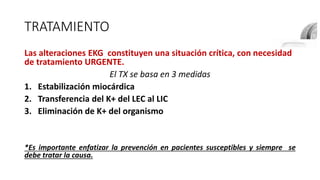TRATAMIENTO
Las alteraciones EKG constituyen una situación crítica, con necesidad
de tratamiento URGENTE.
El TX se basa en 3 medidas
1. Estabilización miocárdica
2. Transferencia del K+ del LEC al LIC
3. Eliminación de K+ del organismo
*Es importante enfatizar la prevención en pacientes susceptibles y siempre se
debe tratar la causa.
 