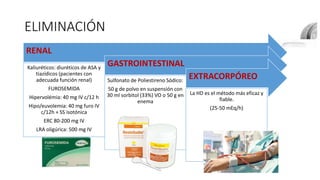 ELIMINACIÓN
RENAL
Kaliuréticos: diuréticos de ASA y
tiazídicos (pacientes con
adecuada función renal)
FUROSEMIDA
Hipervolémia: 40 mg IV c/12 h
Hipo/euvolemia: 40 mg furo IV
c/12h + SS isotónica
ERC 80-200 mg IV
LRA oligúrica: 500 mg IV
GASTROINTESTINAL
Sulfonato de Poliestireno Sódico:
50 g de polvo en suspensión con
30 ml sorbitol (33%) VO o 50 g en
enema
EXTRACORPÓREO
La HD es el método más eficaz y
fiable.
(25-50 mEq/h)
 